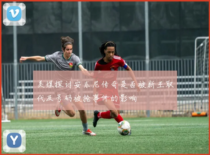 美媒探讨安东尼传奇是否被新王取代及号码被抢事件的影响