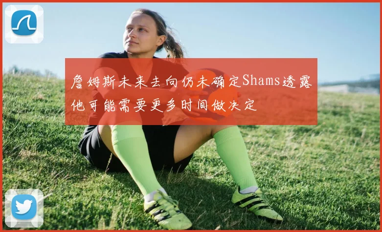 詹姆斯未来去向仍未确定Shams透露他可能需要更多时间做决定
