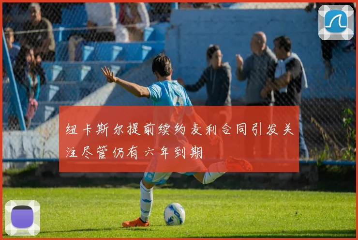 纽卡斯尔提前续约麦利合同引发关注尽管仍有六年到期