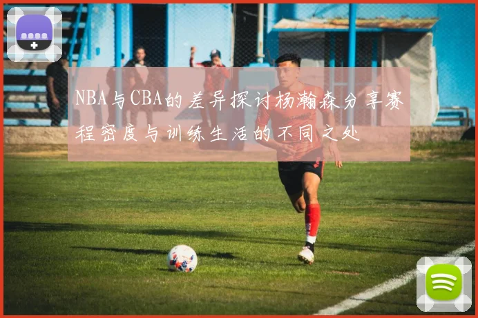 NBA与CBA的差异探讨杨瀚森分享赛程密度与训练生活的不同之处