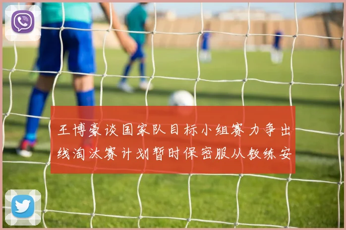 王博豪谈国家队目标小组赛力争出线淘汰赛计划暂时保密服从教练安排