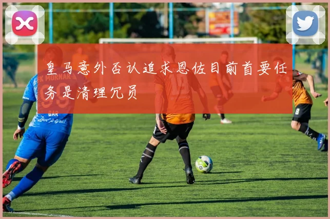 皇马意外否认追求恩佐目前首要任务是清理冗员