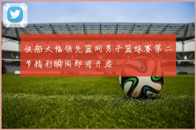 快船大幅领先篮网男子篮球赛第二节精彩瞬间即将开启