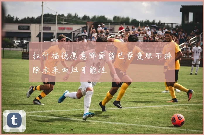 拉什福德愿意降薪留巴萨曼联不排除未来回归可能性