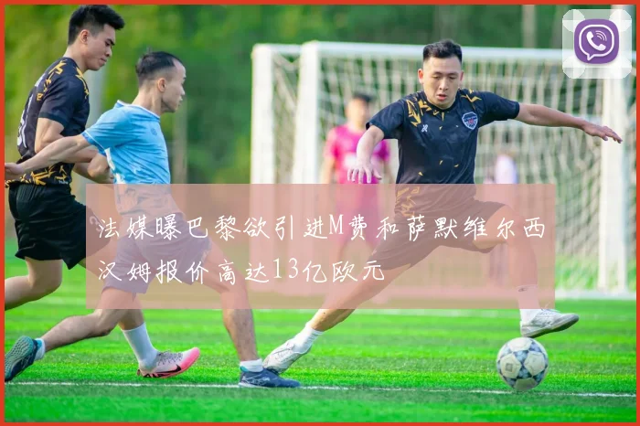 法媒曝巴黎欲引进M费和萨默维尔西汉姆报价高达13亿欧元