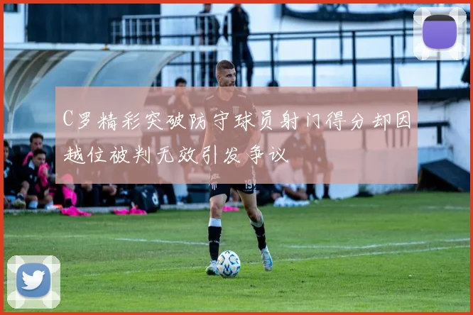 C罗精彩突破防守球员射门得分却因越位被判无效引发争议