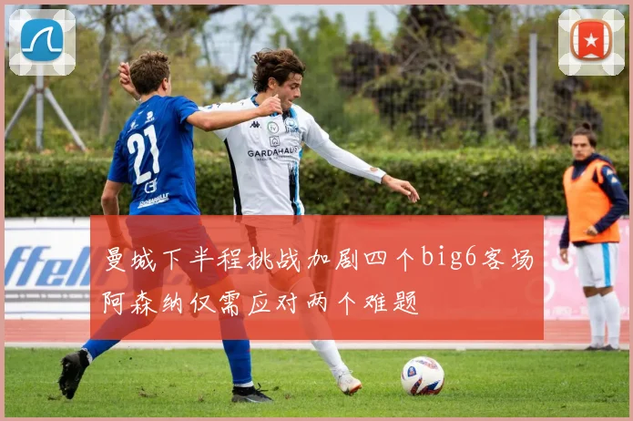 曼城下半程挑战加剧四个big6客场阿森纳仅需应对两个难题
