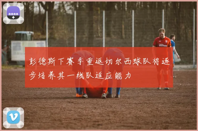 彭德斯下赛季重返切尔西球队将逐步培养其一线队适应能力