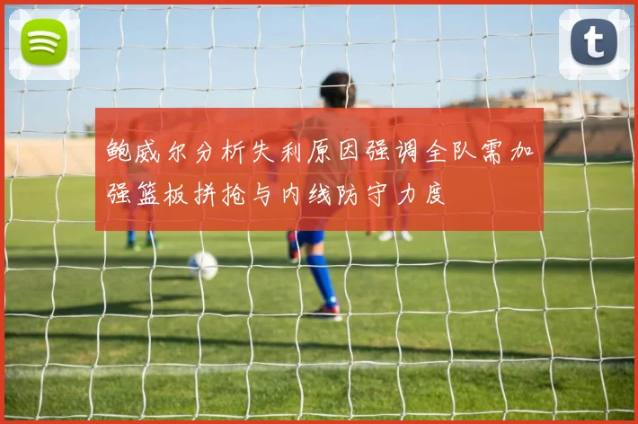 鲍威尔分析失利原因强调全队需加强篮板拼抢与内线防守力度