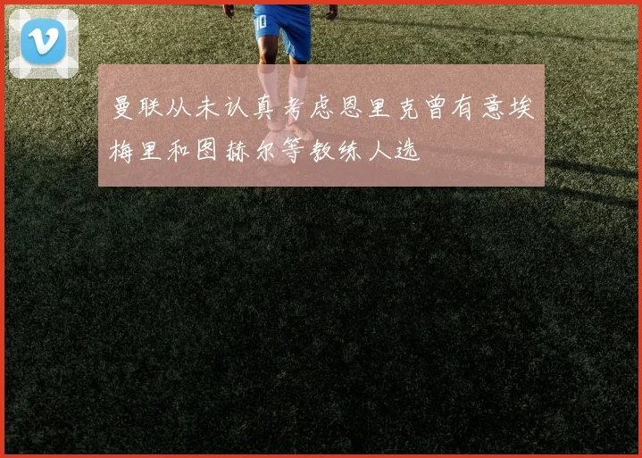 曼联从未认真考虑恩里克曾有意埃梅里和图赫尔等教练人选