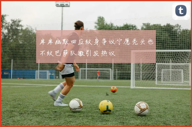 库库幽默回应纹身争议宁愿秃头也不纹巴萨队徽引发热议