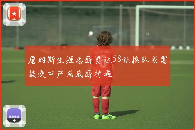 詹姆斯生涯总薪资达58亿换队或需接受中产或底薪待遇