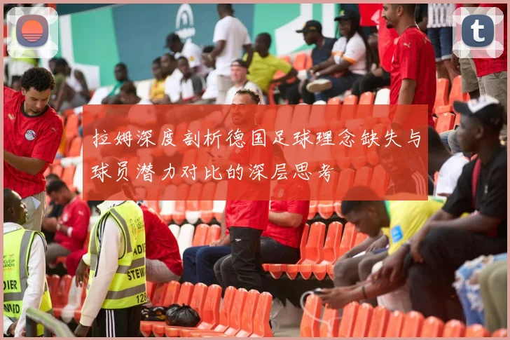 拉姆深度剖析德国足球理念缺失与球员潜力对比的深层思考