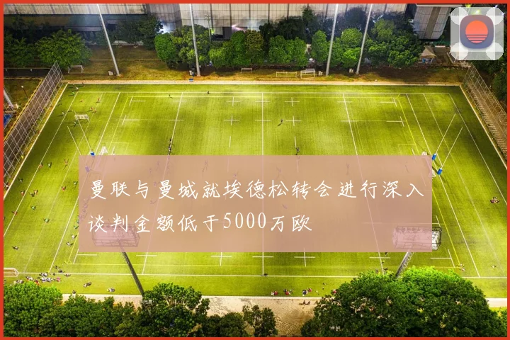 曼联与曼城就埃德松转会进行深入谈判金额低于5000万欧