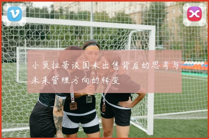 小莫拉蒂谈国米出售背后的思考与未来管理方向的转变