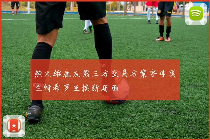 热火雄鹿灰熊三方交易方案字母莫兰特希罗互换新局面