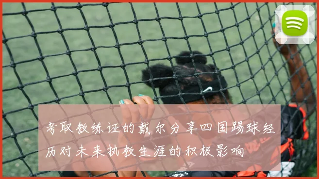 考取教练证的戴尔分享四国踢球经历对未来执教生涯的积极影响