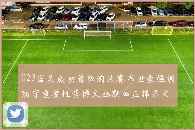 U23国足成功晋级淘汰赛韦世豪强调防守重要性黄博文幽默回应捧杀之说