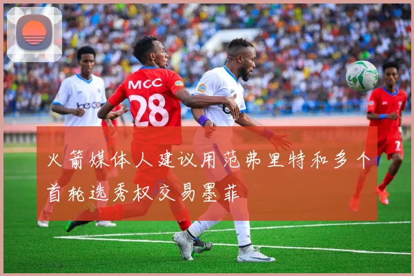 火箭媒体人建议用范弗里特和多个首轮选秀权交易墨菲