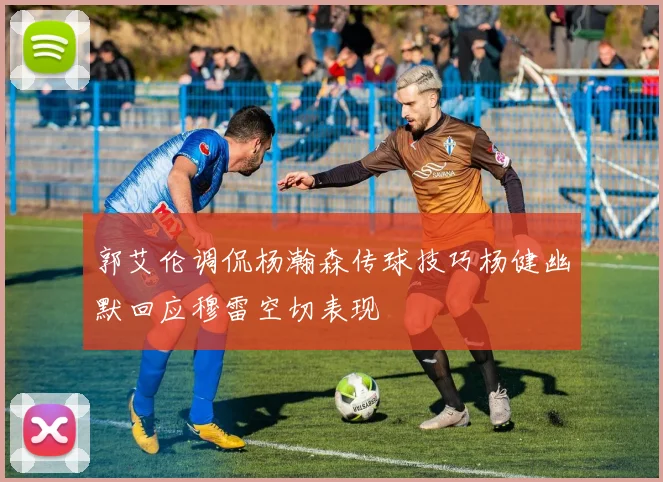 郭艾伦调侃杨瀚森传球技巧杨健幽默回应穆雷空切表现
