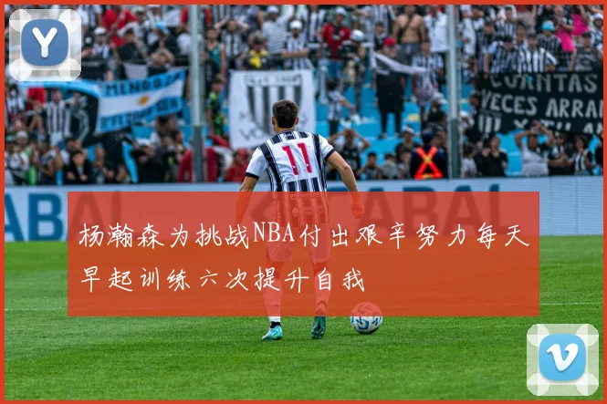 杨瀚森为挑战NBA付出艰辛努力每天早起训练六次提升自我
