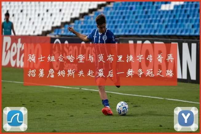 骑士组合哈登与莫布里换字母哥再招募詹姆斯共赴最后一舞争冠之路