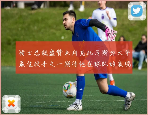 骑士总裁盛赞米利克托马斯为大学最佳投手之一期待他在球队的表现