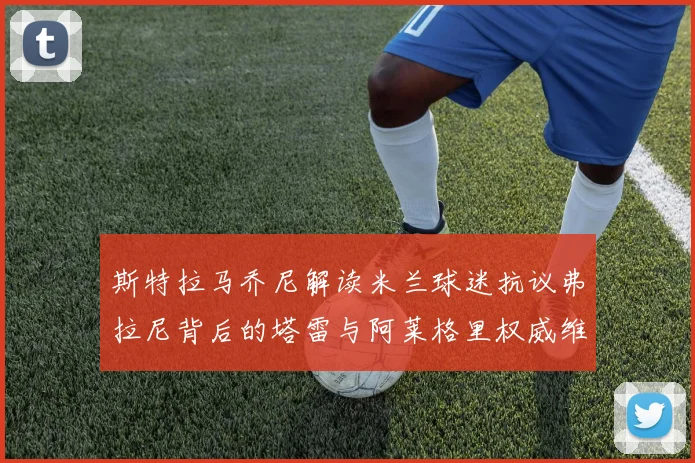 斯特拉马乔尼解读米兰球迷抗议弗拉尼背后的塔雷与阿莱格里权威维护